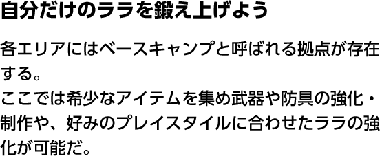 自分だけのララを鍛え上げよう 各エリアにはベースキャンプと呼ばれる拠点が存在する。ここでは希少なアイテムを集め武器や防具の強化・制作や、好みのプレイスタイルに合わせたララの強化が可能だ。