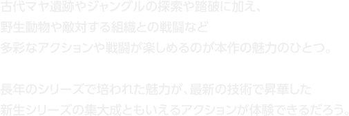 古代マヤ遺跡やジャングルの探索や踏破に加え、野生動物や敵対する組織との戦闘など多彩なアクションや戦闘が楽しめるのが本作の魅力のひとつ。長年のシリーズで培われた魅力が、最新の技術で昇華した新生シリーズの集大成ともいえるアクションが体験できるだろう。