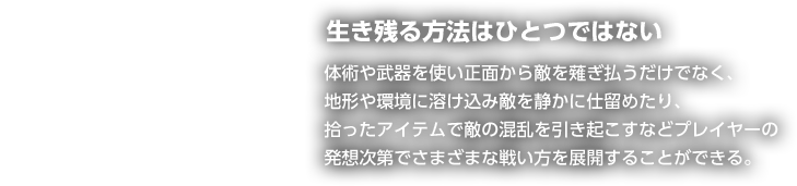 生き残る方法はひとつではない 体術や武器を使い正面から敵を薙ぎ払うだけでなく、地形や環境に溶け込み敵を静かに仕留めたり、拾ったアイテムで敵の混乱を引き起こすなどプレイヤーの発想次第でさまざまな戦い方を展開することができる。