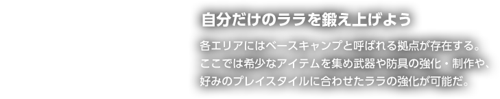 自分だけのララを鍛え上げよう 各エリアにはベースキャンプと呼ばれる拠点が存在する。ここでは希少なアイテムを集め武器や防具の強化・制作や、好みのプレイスタイルに合わせたララの強化が可能だ。