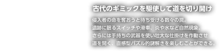 古代のギミックを駆使して道を切り開け 侵入者の命を奪おうと待ち受ける数々の罠。遺跡に眠るスイッチや滑車、炎や水など自然現象、さらには手持ちの武器を使い壮大な仕掛けを作動させ道を開く、直感型パズル的謎解きを楽しむことができる。